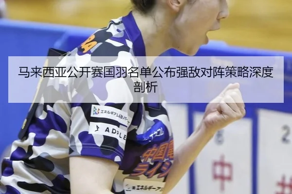 马来西亚公开赛国羽名单公布强敌对阵策略深度剖析