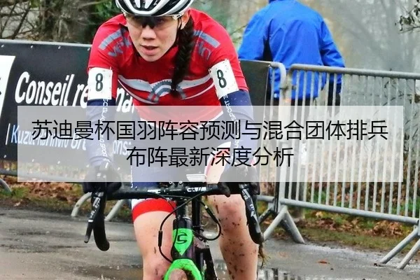 苏迪曼杯国羽阵容预测与混合团体排兵布阵最新深度分析